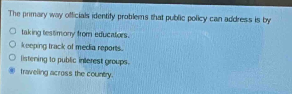 the primary way officials identify problems that public policy can address is by\ntaking testimony from educators.\nkeeping track of media reports.\nlistening to public interest groups.\ntraveling across the country.