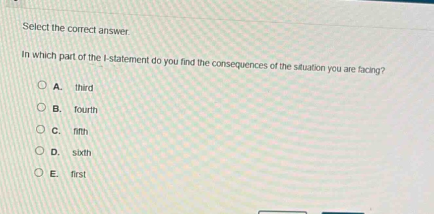 select the correct answer.\nin which part of the i - statement do you find the consequences of the situation you are facing?\na. third\nb. fourth\nc. fifth\nd. sixth\ne. first