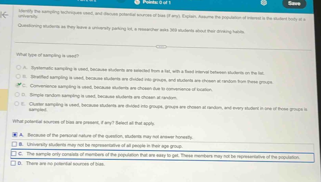 identify the sampling techniques used, and discuss potential sources of bias (if any). explain. assume the population of interest is the student body at a university. questioning students as they leave a university parking lot, a researcher asks 369 students about their drinking habits. what type of sampling is used? a. systematic sampling is used, because students are selected from a list, with a fixed interval between students on the list. b. stratified sampling is used, because students are divided into groups, and students are chosen at random from these groups. c. convenience sampling is used, because students are chosen due to convenience of location. d. simple random sampling is used, because students are chosen at random. e. cluster sampling is used, because students are divided into groups, groups are chosen at random, and every student in one of those groups is sampled. what potential sources of bias are present, if any? select all that apply. a. because of the personal nature of the question, students may not answer honestly. b. university students may not be representative of all people in their age - group. c. the sample only consists of members of the population that are easy to get. these members may not be representative of the population. d. there are no potential sources of bias.