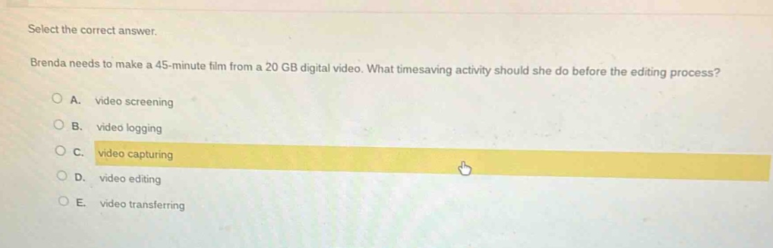 select the correct answer.\nbrenda needs to make a 45 - minute film from a 20 gb digital video. what timesaving activity should she do before the editing process?\na. video screening\nb. video logging\nc. video capturing\nd. video editing\ne. video transferring