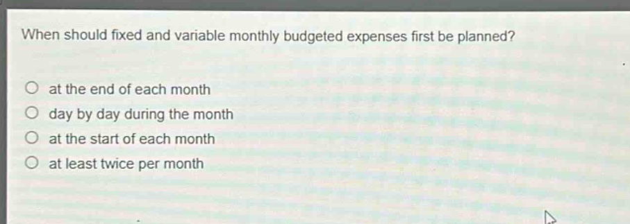 when should fixed and variable monthly budgeted expenses first be planned?\no at the end of each month\no day by day during the month\no at the start of each month\no at least twice per month