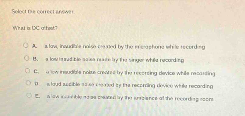 select the correct answer.\nwhat is dc offset?\na. a low, inaudible noise created by the microphone while recording\nb. a low inaudible noise made by the singer while recording\nc. a low inaudible noise created by the recording device while recording\nd. a loud audible noise created by the recording device while recording\ne. a low inaudible noise created by the ambience of the recording room