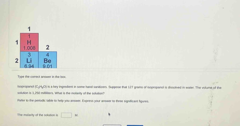 type the correct answer in the box. isopropanol (c₃h₈o) is a key ingredient in some hand sanitizers. suppose that 127 grams of isopropanol is dissolved in water. the volume of the solution is 1,250 milliliters. what is the molarity of the solution? refer to the periodic table to help you answer. express your answer to three significant figures. the molarity of the solution is m.