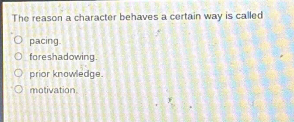 the reason a character behaves a certain way is called\n○ pacing.\n○ foreshadowing.\n○ prior knowledge.\n○ motivation.