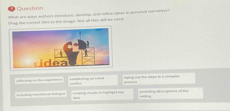 question\nwhat are ways authors introduce, develop, and refine ideas in personal narratives?\ndrag the correct tiles to the image. not all tiles will be used.\nreflecting on the experience\nestablishing an initial conflict\nlaying out the steps in a complex process\nincluding intentional dialogue\ncreating visuals to highlight key data\nproviding descriptions of the setting