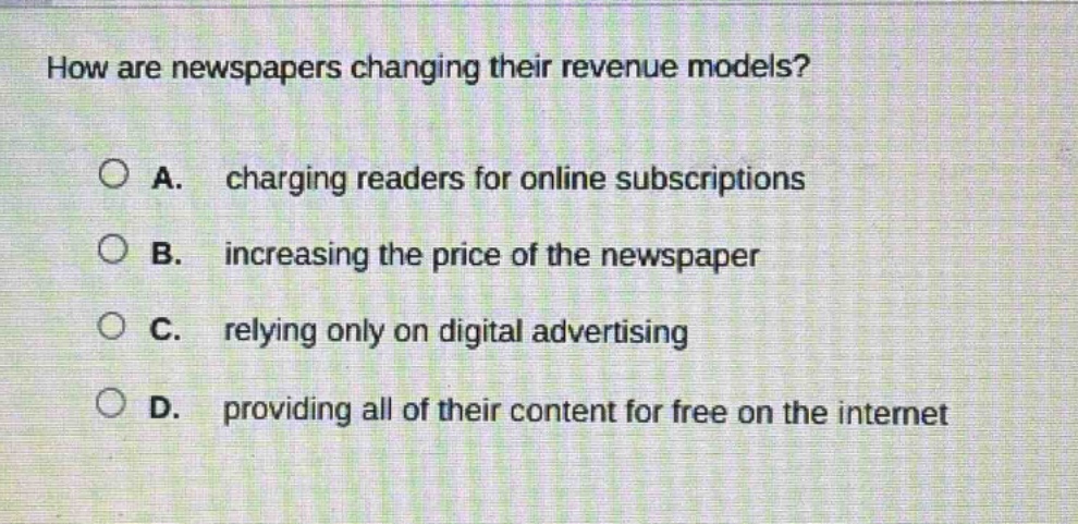 how are newspapers changing their revenue models?\n\na. charging readers for online subscriptions\n\nb. increasing the price of the newspaper\n\nc. relying only on digital advertising\n\nd. providing all of their content for free on the internet
