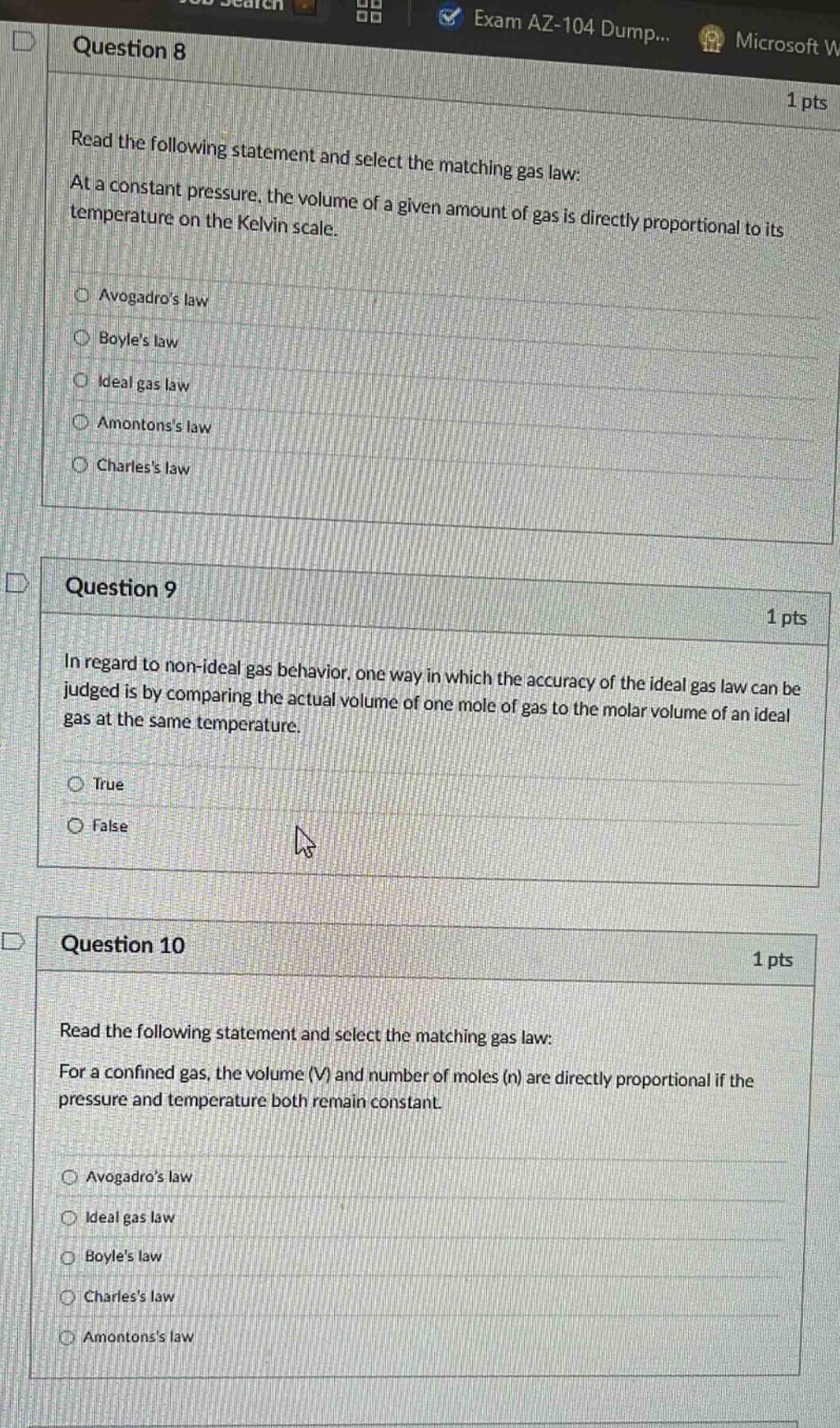 question 8\n1 pts\nread the following statement and select the matching gas law: at a constant pressure, the volume of a given amount of gas is directly proportional to its temperature on the kelvin scale.\navogadros law\nboyles law\nideal gas law\namontonss law\ncharless law\nquestion 9\n1 pts\nin regard to non - ideal gas behavior, one way in which the accuracy of the ideal gas law can be judged is by comparing the actual volume of one mole of gas to the molar volume of an ideal gas at the same temperature.\ntrue\nfalse\nquestion 10\n1 pts\nread the following statement and select the matching gas law: for a confined gas, the volume (v) and number of moles (n) are directly proportional if the pressure and temperature both remain constant.\navogadros law\nideal gas law\nboyles law\ncharless law\namontonss law