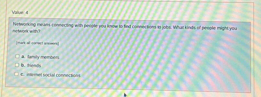 value: 4\nnetworking means connecting with people you know to find connections to jobs. what kinds of people might you network with?\nmark all correct answers\n□ a. family members\n□ b. friends\n□ c. internet social connections