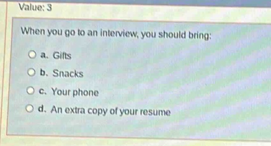 value: 3\nwhen you go to an interview, you should bring:\n○ a. gifts\n○ b. snacks\n○ c. your phone\n○ d. an extra copy of your resume