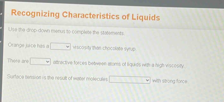 recognizing characteristics of liquids\nuse the drop - down menus to complete the statements.\norange juice has a \nviscosity than chocolate syrup.\nthere are \nattractive forces between atoms of liquids with a high viscosity.\nsurface tension is the result of water molecules \nwith strong force.