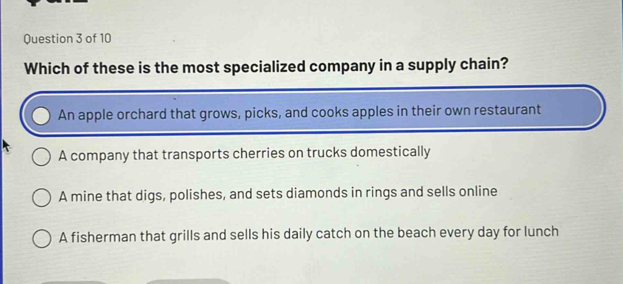 question 3 of 10\nwhich of these is the most specialized company in a supply chain?\nan apple orchard that grows, picks, and cooks apples in their own restaurant\na company that transports cherries on trucks domestically\na mine that digs, polishes, and sets diamonds in rings and sells online\na fisherman that grills and sells his daily catch on the beach every day for lunch