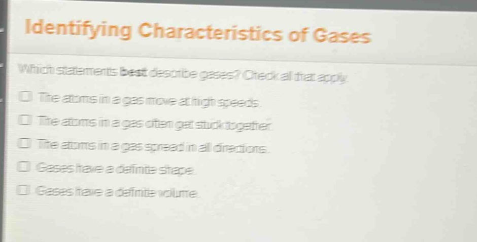identifying characteristics of gases\nwhich statements best describe gases? check all that apply.\nthe atoms in a gas move at high speeds.\nthe atoms in a gas often get stuck together.\nthe atoms in a gas spread in all directions.\ngases have a definite shape.\ngases have a definite volume.