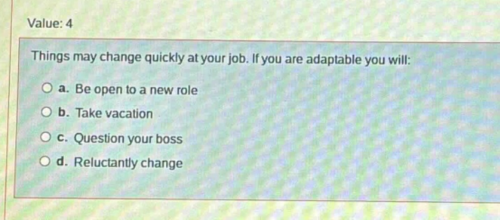 value: 4\nthings may change quickly at your job. if you are adaptable you will:\n○ a. be open to a new role\n○ b. take vacation\n○ c. question your boss\n○ d. reluctantly change