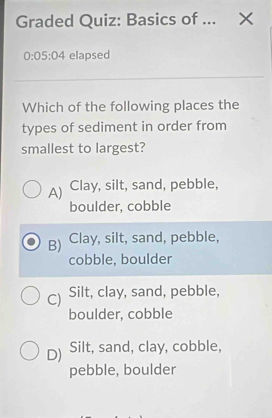 graded quiz: basics of...\n0:05:04 elapsed\nwhich of the following places the types of sediment in order from smallest to largest?\na) clay, silt, sand, pebble, boulder, cobble\nb) clay, silt, sand, pebble, cobble, boulder\nc) silt, clay, sand, pebble, boulder, cobble\nd) silt, sand, clay, cobble, pebble, boulder