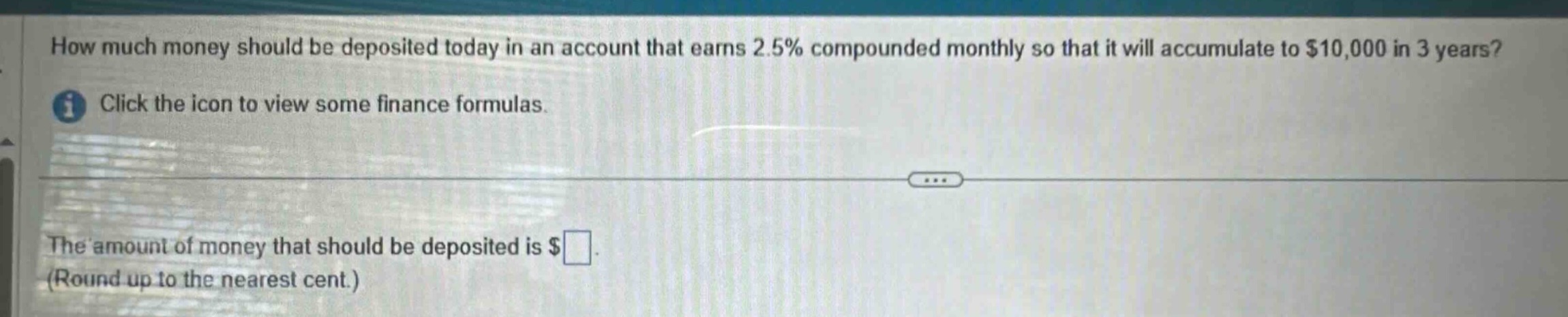 how much money should be deposited today in an account that earns 2.5% compounded monthly so that it will accumulate to $10,000 in 3 years? click the icon to view some finance formulas. the amount of money that should be deposited is $ (round up to the nearest cent.)