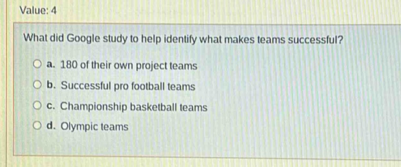 value: 4\nwhat did google study to help identify what makes teams successful?\n○ a. 180 of their own project teams\n○ b. successful pro football teams\n○ c. championship basketball teams\n○ d. olympic teams