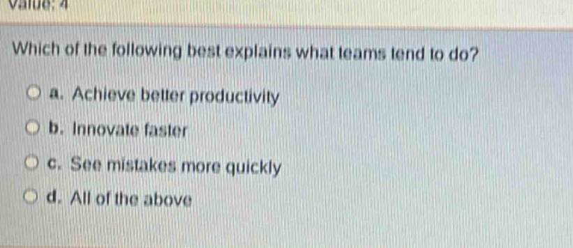 value: 4\nwhich of the following best explains what teams tend to do?\n○ a. achieve better productivity\n○ b. innovate faster\n○ c. see mistakes more quickly\n○ d. all of the above