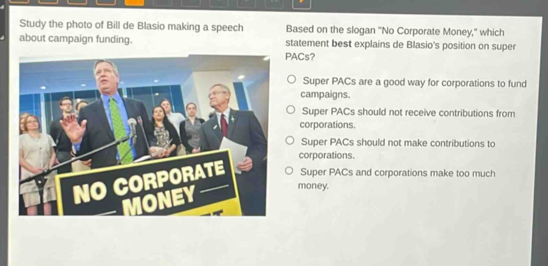study the photo of bill de blasio making a speech about campaign funding. based on the slogan \no corporate money,\ which statement best explains de blasios position on super pacs? super pacs are a good way for corporations to fund campaigns. super pacs should not receive contributions from corporations. super pacs should not make contributions to corporations. super pacs and corporations make too much money.