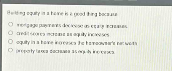 building equity in a home is a good thing because\n○ mortgage payments decrease as equity increases.\n○ credit scores increase as equity increases.\n○ equity in a home increases the homeowners net worth.\n○ property taxes decrease as equity increases.