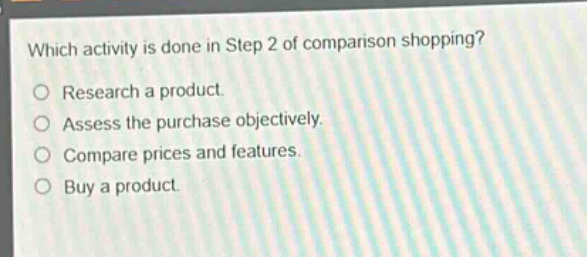 which activity is done in step 2 of comparison shopping?\nresearch a product.\nassess the purchase objectively.\ncompare prices and features.\nbuy a product.