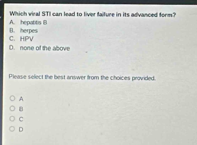 which viral sti can lead to liver failure in its advanced form? a. hepatitis b b. herpes c. hpv d. none of the above please select the best answer from the choices provided.