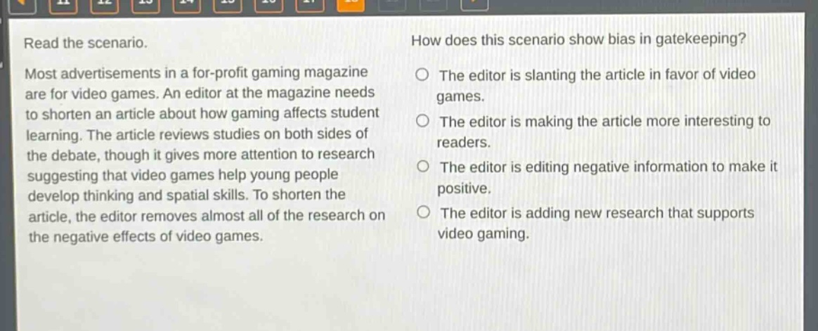 read the scenario. most advertisements in a for - profit gaming magazine are for video games. an editor at the magazine needs to shorten an article about how gaming affects student learning. the article reviews studies on both sides of the debate, though it gives more attention to research suggesting that video games help young people develop thinking and spatial skills. to shorten the article, the editor removes almost all of the research on the negative effects of video games. how does this scenario show bias in gatekeeping? the editor is slanting the article in favor of video games. the editor is making the article more interesting to readers. the editor is editing negative information to make it positive. the editor is adding new research that supports video gaming.