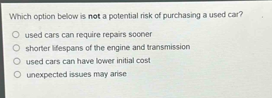 which option below is not a potential risk of purchasing a used car?\no used cars can require repairs sooner\no shorter lifespans of the engine and transmission\no used cars can have lower initial cost\no unexpected issues may arise