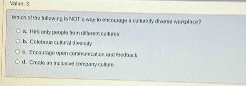 value: 3\nwhich of the following is not a way to encourage a culturally diverse workplace?\n○ a. hire only people from different cultures\n○ b. celebrate cultural diversity\n○ c. encourage open communication and feedback\n○ d. create an inclusive company culture