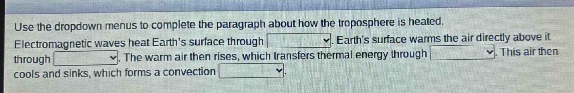 use the dropdown menus to complete the paragraph about how the troposphere is heated. electromagnetic waves heat earths surface through dropdown. earths surface warms the air directly above it through dropdown. the warm air then rises, which transfers thermal energy through dropdown. this air then cools and sinks, which forms a convection dropdown.