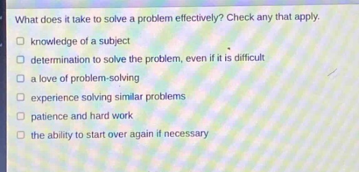 what does it take to solve a problem effectively? check any that apply.\n□ knowledge of a subject\n□ determination to solve the problem, even if it is difficult\n□ a love of problem - solving\n□ experience solving similar problems\n□ patience and hard work\n□ the ability to start over again if necessary