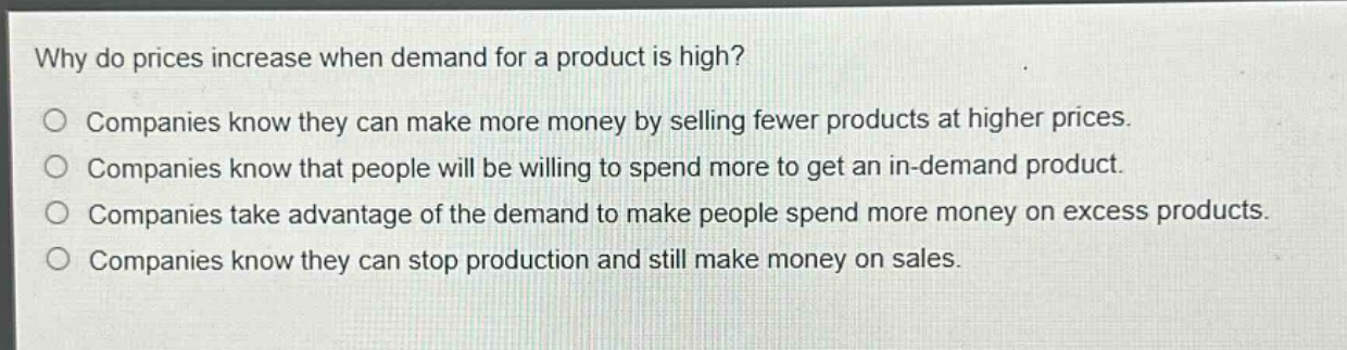 why do prices increase when demand for a product is high?\no companies know they can make more money by selling fewer products at higher prices.\no companies know that people will be willing to spend more to get an in - demand product.\no companies take advantage of the demand to make people spend more money on excess products.\no companies know they can stop production and still make money on sales.