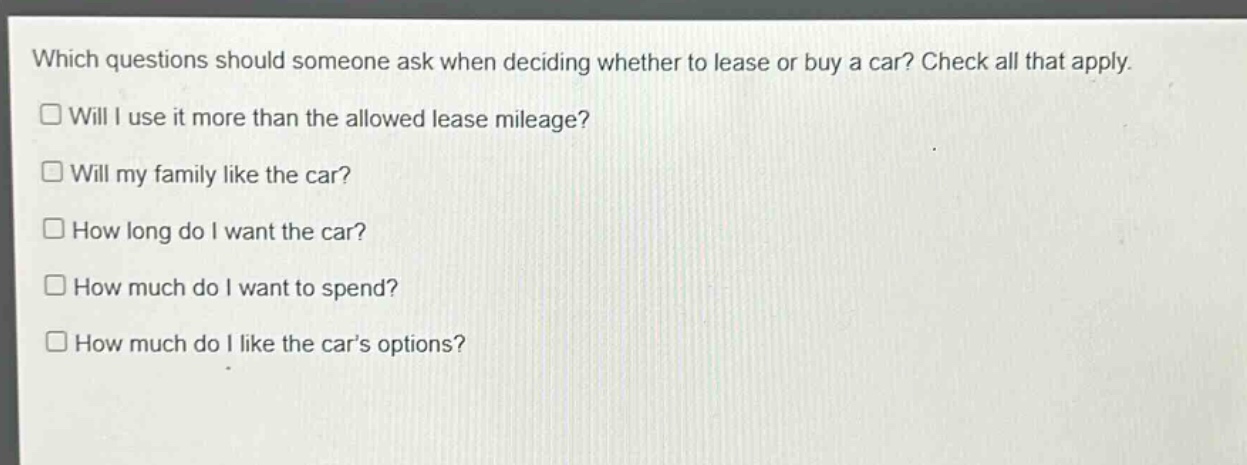 which questions should someone ask when deciding whether to lease or buy a car? check all that apply.\nwill i use it more than the allowed lease mileage?\nwill my family like the car?\nhow long do i want the car?\nhow much do i want to spend?\nhow much do i like the cars options?