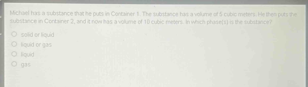 michael has a substance that he puts in container 1. the substance has a volume of 5 cubic meters. he then puts the substance in container 2, and it now has a volume of 10 cubic meters. in which phase(s) is the substance?\n solid or liquid\n liquid or gas\n liquid\n gas