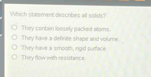 which statement describes all solids?\nthey contain loosely packed atoms.\nthey have a definite shape and volume.\nthey have a smooth, rigid surface.\nthey flow with resistance.