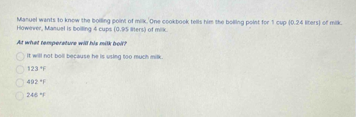 manuel wants to know the boiling point of milk. one cookbook tells him the boiling point for 1 cup (0.24 liters) of milk. however, manuel is boiling 4 cups (0.95 liters) of milk. at what temperature will his milk boil? it will not boil because he is using too much milk. 123 °f 492 °f 246 °f
