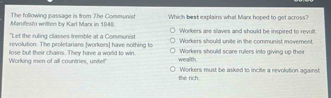 the following passage is from the communist manifesto written by karl marx in 1848. \let the ruling classes tremble at a communist revolution. the proletarians workers have nothing to lose but their chains. they have a world to win. working men of all countries, unite!\ which best explains what marx hoped to get across? workers are slaves and should be inspired to revolt. workers should unite in the communist movement. workers should scare rulers into giving up their wealth. workers must be asked to incite a revolution against the rich.