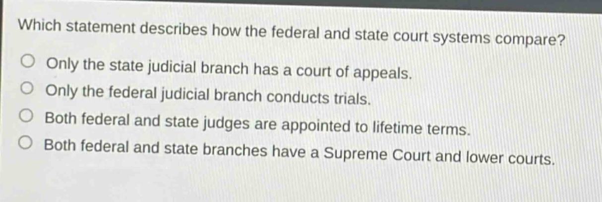 which statement describes how the federal and state court systems compare?\nonly the state judicial branch has a court of appeals.\nonly the federal judicial branch conducts trials.\nboth federal and state judges are appointed to lifetime terms.\nboth federal and state branches have a supreme court and lower courts.