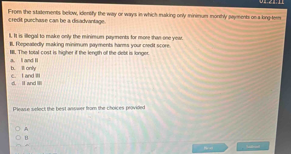 from the statements below, identify the way or ways in which making only minimum monthly payments on a long - term credit purchase can be a disadvantage.\ni. it is illegal to make only the minimum payments for more than one year.\nii. repeatedly making minimum payments harms your credit score.\niii. the total cost is higher if the length of the debt is longer.\na. i and ii\nb. ii only\nc. i and iii\nd. ii and iii\nplease select the best answer from the choices provided