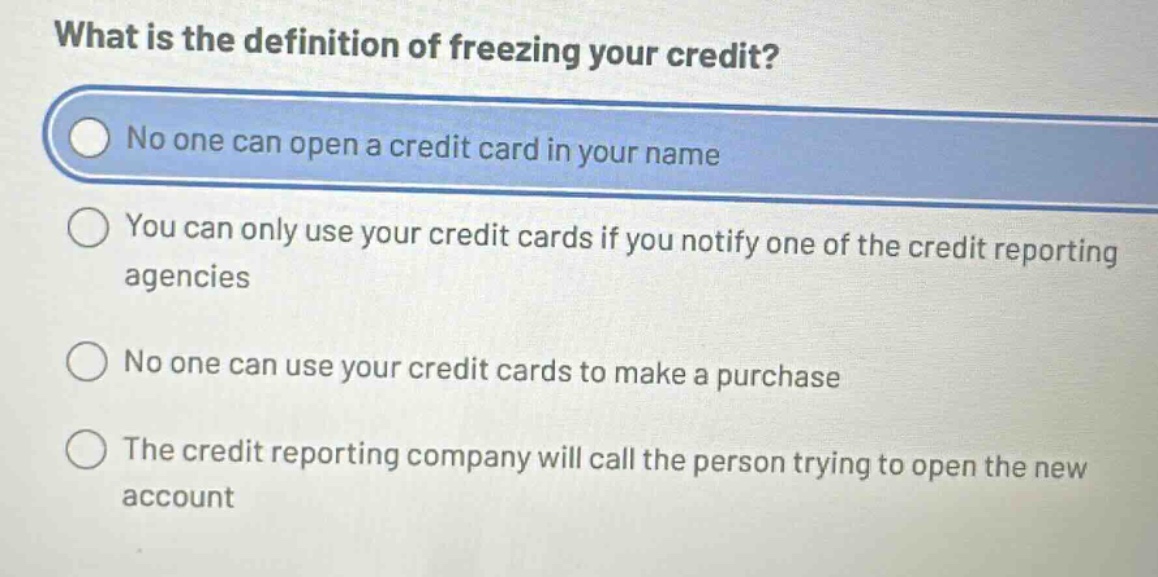 what is the definition of freezing your credit?\nno one can open a credit card in your name\nyou can only use your credit cards if you notify one of the credit reporting agencies\nno one can use your credit cards to make a purchase\nthe credit reporting company will call the person trying to open the new account