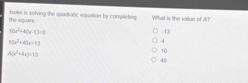 isoke is solving the quadratic equation by completing the square. 10x²+40x - 13 = 0 10x²+40x = 13 a(x²+4x)=13 what is the value of a? -13 4 10 40