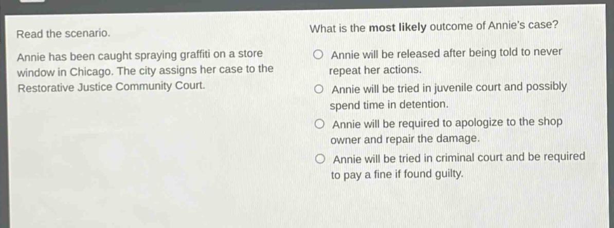 read the scenario. annie has been caught spraying graffiti on a store window in chicago. the city assigns her case to the restorative justice community court. what is the most likely outcome of annies case? annie will be released after being told to never repeat her actions. annie will be tried in juvenile court and possibly spend time in detention. annie will be required to apologize to the shop owner and repair the damage. annie will be tried in criminal court and be required to pay a fine if found guilty.