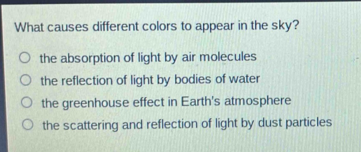 what causes different colors to appear in the sky?\n○ the absorption of light by air molecules\n○ the reflection of light by bodies of water\n○ the greenhouse effect in earth’s atmosphere\n○ the scattering and reflection of light by dust particles