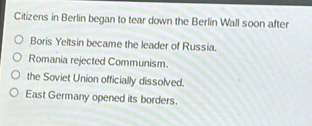 citizens in berlin began to tear down the berlin wall soon after\n○ boris yeltsin became the leader of russia.\n○ romania rejected communism.\n○ the soviet union officially dissolved.\n○ east germany opened its borders.