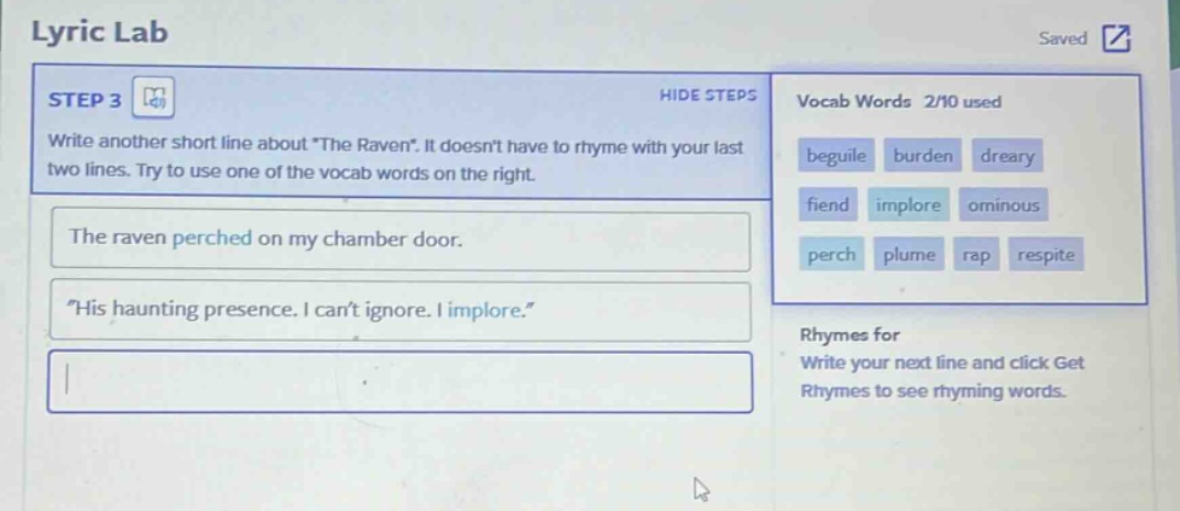 lyric lab\nstep 3\nwrite another short line about \the raven\. it doesnt have to rhyme with your last two lines. try to use one of the vocab words on the right.\nthe raven perched on my chamber door.\n\his haunting presence. i cant ignore. i implore.\\nvocab words 2/10 used\nbeguile burden dreary\nfiend implore ominous\nperch plume rap respite\nrhymes for\nwrite your next line and click get rhymes to see rhyming words.