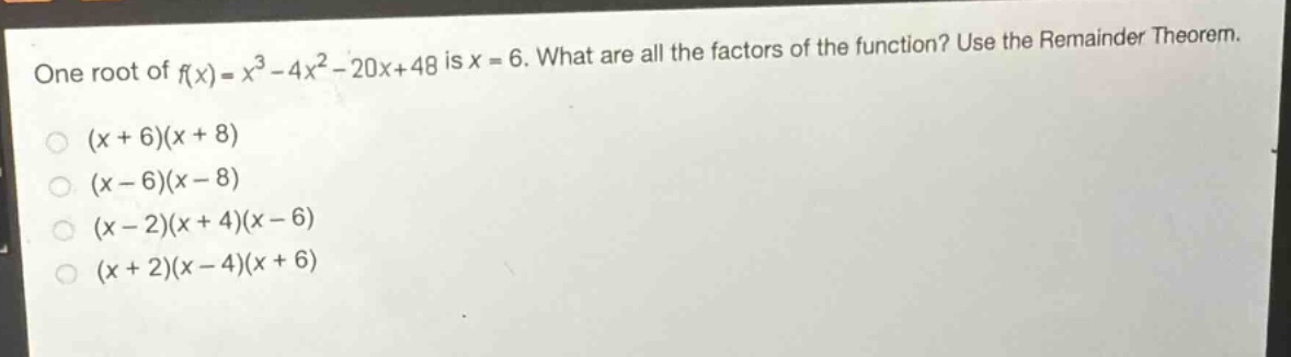 one root of $f(x)=x^{3}-4x^{2}-20x + 48$ is $x = 6$. what are all the factors of the function? use the remainder theorem.\n$(x + 6)(x + 8)$\n$(x - 6)(x - 8)$\n$(x - 2)(x + 4)(x - 6)$\n$(x + 2)(x - 4)(x + 6)$