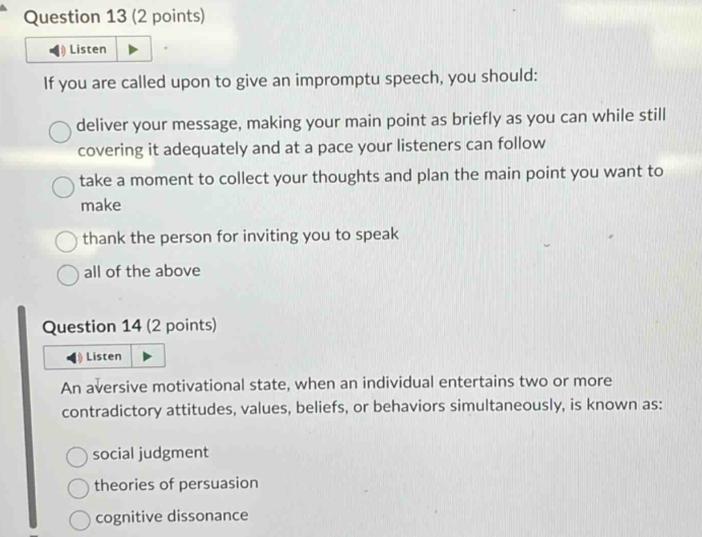 question 13 (2 points)\nlisten\nif you are called upon to give an impromptu speech, you should:\ndeliver your message, making your main point as briefly as you can while still covering it adequately and at a pace your listeners can follow\ntake a moment to collect your thoughts and plan the main point you want to make\nthank the person for inviting you to speak\nall of the above\nquestion 14 (2 points)\nlisten\nan aversive motivational state, when an individual entertains two or more contradictory attitudes, values, beliefs, or behaviors simultaneously, is known as:\nsocial judgment\ntheories of persuasion\ncognitive dissonance