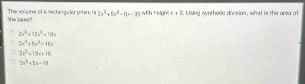 the volume of a rectangular prism is $2x^{3}+9x^{2}-8x - 36$ with height $x + 2$. using synthetic division, what is the area of the base?\n$2x^{3}+13x^{2}+18x$\n$2x^{3}+5x^{2}-18x$\n$2x^{2}+13x + 18$\n$2x^{2}+5x - 18$
