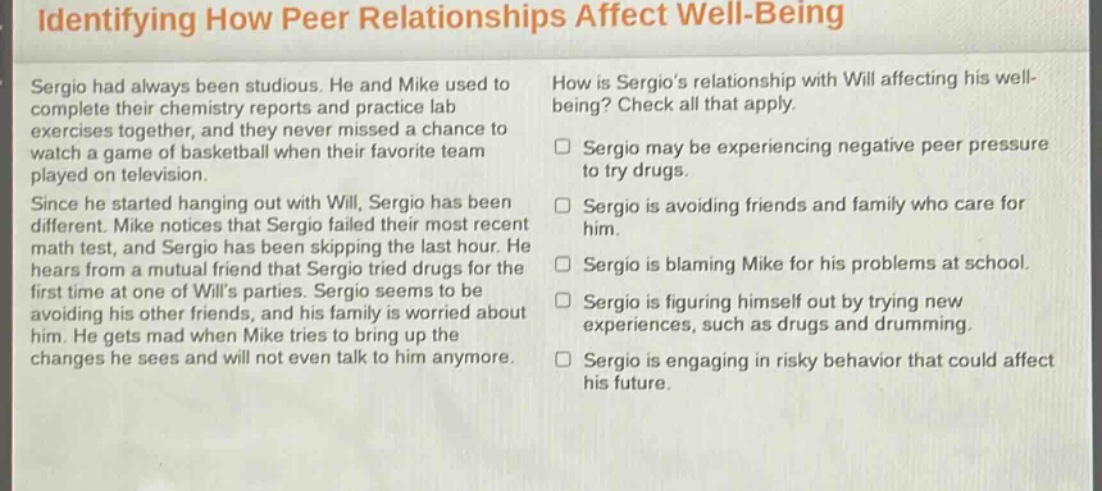 identifying how peer relationships affect well - being\nsergio had always been studious. he and mike used to complete their chemistry reports and practice lab exercises together, and they never missed a chance to watch a game of basketball when their favorite team played on television.\nsince he started hanging out with will, sergio has been different. mike notices that sergio failed their most recent math test, and sergio has been skipping the last hour. he hears from a mutual friend that sergio tried drugs for the first time at one of wills parties. sergio seems to be avoiding his other friends, and his family is worried about him. he gets mad when mike tries to bring up the changes he sees and will not even talk to him anymore.\nhow is sergios relationship with will affecting his well - being? check all that apply.\n□ sergio may be experiencing negative peer pressure to try drugs.\n□ sergio is avoiding friends and family who care for him.\n□ sergio is blaming mike for his problems at school.\n□ sergio is figuring himself out by trying new experiences, such as drugs and drumming.\n□ sergio is engaging in risky behavior that could affect his future.