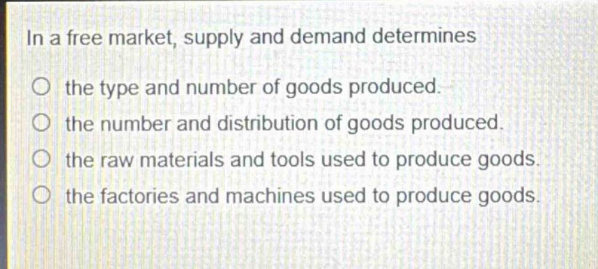 in a free market, supply and demand determines\nthe type and number of goods produced.\nthe number and distribution of goods produced.\nthe raw materials and tools used to produce goods.\nthe factories and machines used to produce goods.