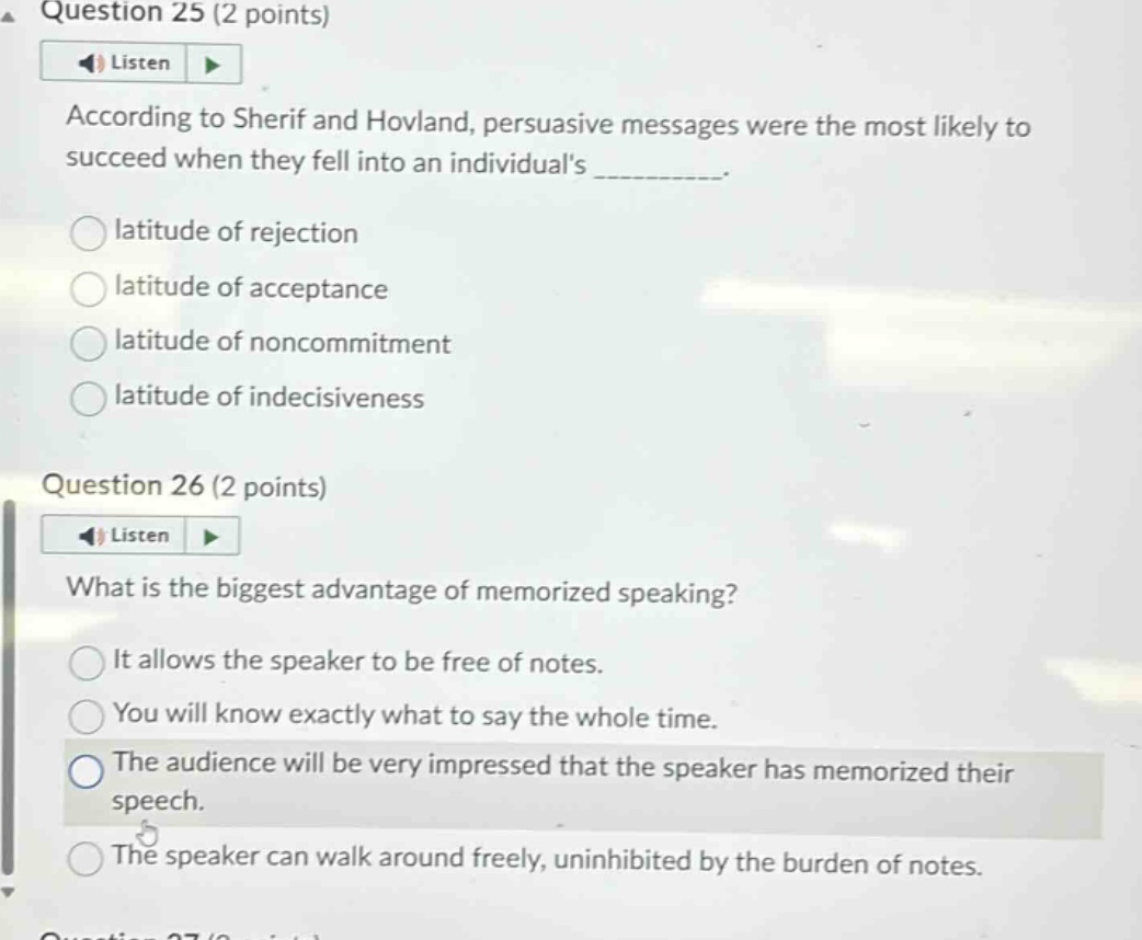 question 25 (2 points)\naccording to sherif and hovland, persuasive messages were the most likely to succeed when they fell into an individuals __________.\nlatitude of rejection\nlatitude of acceptance\nlatitude of noncommitment\nlatitude of indecisiveness\nquestion 26 (2 points)\nwhat is the biggest advantage of memorized speaking?\nit allows the speaker to be free of notes.\nyou will know exactly what to say the whole time.\nthe audience will be very impressed that the speaker has memorized their speech.\nthe speaker can walk around freely, uninhibited by the burden of notes.